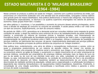 Gerência de Padronização e Interoperabilidade - Monitoramento TISS - 2010 10
ESTADO MILITARISTA E O 'MILAGRE BRASILEIRO'
(1964 -1984)
Nesse contexto se produziu a política de saúde do 'milagre', coerente com a política econômica de então, que
preconizava um crescimento acelerado com uma elevada taxa de produtividade, conjugada a baixos salários
para grande parte da massa traballiadora. Esta política desfavoreceu a maioria das categorias, mas favoreceu
os traballiadores especializados, os técnicos e os quadros superiores empregados nos setores de ponta da
economia. Esses grupos foram ben::r1ciados
por altos salários (> incentivos, o 'iue possibilitou o aumento do çonsumo desses setores privilegiados, assim
como a difusão da ideologia do consumo no conjunto da sociedade. A saúde passou então a ser vista como
um bem de consumo. Especificamente, um bem de consumo médico.
No período de 1968 a 1975, generalizou-se a demanda social por consultas médicas como resposta às graves
condições de saúde; o elogio da medicina como sinônimo de cura e de restabelecimento da saúde individual e
coletiva; a construção ou refonna de inúmeras clínicas e hospitais privados, com fmanciamento da
Previdência Social; a multiplicação de faculdades particulares de medicina por todo o país; a organização e a
complementação da política de convênios entre o INPS e os hospitais, clínicas e empresas de prestação de
serviços médicos, em detrimento dos recursos -já parcos -tradicionalmente destinados aos serviços públicos.
Tais foram as orientações principais da política sanitária da conjuntura do 'milagre brasileiro'.
Esta política teve, evidentemente, uma série de efeitos e conseqüências institucionais e sociais, entre as
quais a progressiva predominância de um sistema de atenção médica 'de massa' (no sentido de
'massificado') sobre uma proposta de medicina social e preventiva, que chegou a ser o discurso dominante
na conjuntura anterior ao golpe de Estado; o surgimento e o rápido crescimento de um setor empresarial de
serviços médicos, constituído por proprietários de empresas médicas centradas mais na lógica do lucro do
que na da saúde ou da cura de sua clientela (este setor era, aliás, subsidiado em grande parte pelo
Estado, ou seja, indiretamente pelos trabalhadores, na condição de contribuintes do fisco e da previdência
social, através do desconto em folha). Assistimos também ao desenvolvimento de um ensino médico
desvinculado da realidade sanitária da população, voltado para a especialização e a sofisticação tecnológica e
dependente das indústrias fannacêuticas e de equipamentos médico-hospitalares. Assistimos, fmalmente, à
consolidação de uma relação autoritária, mercantilizada e tecnificada entre médico e paciente e entre
serviços de saúde e população.
 