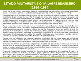 Gerência de Padronização e Interoperabilidade - Monitoramento TISS - 2010 11
ESTADO MILITARISTA E O 'MILAGRE BRASILEIRO'
(1964 -1984)
Como era de se esperar, todos esses efeitos e conseqüências fizeram emergir uma grande insatisfação
popular em relação à 'política de saúde da ditadura', perceptível já no fim do 'milagre' (1974-1975).
Os quebra-quebras de ambulatórios e os conflitos nas filas de espera dos serviços de saúde exprimiram essa
insatisfação desde o início dos anos 70. A situação se tomou mais explosiva no fim da conjuntura do
'milagre', constituindose em sintoma de sua derrota e em prelúdio da morte das políticas de saúde desse
período. Despencaram as verbas de saúde pública, e a atenção médica da Previdência Social caminhou para
a falência. A imagem da medicina como solução miraculosa para as más condições de vida começou a ser
socialmente percebida como miragem, a ser publicamente denunciada e desmascarada.
Nessa época, movimentos sociais de internos e residentes médicos buscaram alianças e articulações com
outros movimentos sociais, procurando estabelecer estratégias comuns de questionamento e mudança das
políticas sociais do regime. A corporação médica, por sua vez, descontente com o que qualificava como um
processo de massificação da consulta nas instituições públicas, começou a denunciar a má qualidade dos
serviços médicos prestados à população. Os movimentos de contestação em saúde cresceram em número e
intensidade, de tal modo que, entre o fmal dos anos 70 e o início dos anos 80, sindicatos e partidos iniciaram
uma fase de agitação, centrada na questão da saúde e da política de saúde.
Nesses anos, os estudantes de medicina, sobretudo residentes, fizeram várias greves de importância
nacional, acusando a "política de saúde da ditadura" de tentar repor com uma mão (a da política de atenção
médica) o que subtraía dos trabalhadores com outra (a da política econômica).
Cientistas, acadêmicos e tecnocratas progressistas discutiam em congressos e seminários nacionais e
internacionais a degradação das condições de vida da população, conseqüência da política econômica que
levara ao 'milagre brasileiro', trazendo para essa discussão o testemunho de cifras e taxas dramáticas sobre
o acúmulo das doenças endemias e epidemias.
Finalmente, movimentos sociais comunitários -compreendendo associações de moradores de bairros e
favelas, movimentos de mulheres, sindicatos, Igreja e partidos políticos progressistas -denunciavam às
autoridades e à sociedade civil a situação caótica da política de saúde pública e dos serviços previdenciários
de atenção médica, exigindo soluções para os problemas criados pelo modelo de saúde do regime autoritário.
 