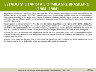 Gerência de Padronização e Interoperabilidade - Monitoramento TISS - 2010 12
ESTADO MILITARISTA E O 'MILAGRE BRASILEIRO'
(1964 -1984)
Novamente assistimos, como no início dos anos 60, a um intenso movimento popular pela reforma das
políticas sociais e de saúde. Em 1982, quando ocorreram as primeiras eleições livres para o Congresso e
Assembléias Legislativas em vinte anos, muitos deputados estaduais ou federais se elegeram com programas
centrados nas questões de saúde, tema obrigatório dos programas dos candidatos aos governados estaduais
naquele mesmo ano.
Os serviços de saúde se tornaram o foco da crise do modelo de política social vigente entre 1975 e 1982. Não
era para menos: as condições de saúde da população tornaram-se críticas, por causa de uma política
concentradora, centralizadora, pri vatizante e ineficaz, expressão do regime político autoritário. No início dos
anos 80 a crise das políticas sociais (saúde, habitação, educação) era identificada com a crise do regime.
A partir de 1983, a sociedade civil organizada desceu às ruas para pedir,junto com um Congresso firme e
atuante, novas políticas sociais que pudessem assegurar plenos direitos de cidadania aos brasileiros, inclusive
o direito à saúde, visto
também como dever do Estado. Pela primeira vez na história do país, a saúde era vista socialmente como
direito universal e dever do Estado, isto é, como dimensão social da cidadania.
 