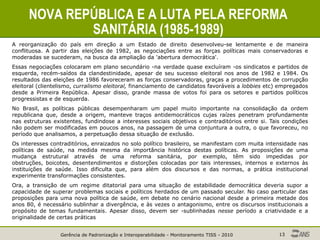 Gerência de Padronização e Interoperabilidade - Monitoramento TISS - 2010 13
NOVA REPÚBLICA E A LUTA PELA REFORMA
SANITÁRIA (1985-1989)
A reorganização do país em direção a um Estado de direito desenvolveu-se lentamente e de maneira
conflituosa. A partir das eleições de 1982, as negociações entre as forças políticas mais conservadoras e
moderadas se sucederam, na busca da ampliação da 'abertura democrática'.
Essas negociações colocaram em plano secundário -na verdade quase excluíram -os sindicatos e partidos de
esquerda, recém-saídos da clandestinidade, apesar de seu sucesso eleitoral nos anos de 1982 e 1984. Os
resultados das eleições de 1986 favoreceram as forças conservadoras, graças a procedimentos de corrupção
eleitoral (clientelismo, curralismo eleitoral, financiamento de candidatos favoráveis a lobbies etc) empregados
desde a Primeira República. Apesar disso, grande massa de votos foi para os setores e partidos políticos
progressistas e de esquerda.
No Brasil, as políticas públicas desempenharam um papel muito importante na consolidação da ordem
republicana que, desde a origem, manteve traços antidemocráticos cujas raízes penetram profundamente
nas estruturas existentes, fundindose a interesses sociais objetivos e contraditórios entre si. Tais condições
não podem ser modificadas em poucos anos, na passagem de uma conjuntura a outra, o que favoreceu, no
período que analisamos, a perpetuação dessa situação de exclusão.
Os interesses contraditórios, enraizados no solo político brasileiro, se manifestam com muita intensidade nas
políticas de saúde, na medida mesma da importância histórica destas políticas. As proposições de uma
mudança estrutural através de uma reforma sanitária, por exemplo, têm sido impedidas por
obstruções, boicotes, desentendimentos e distorções colocadas por tais interesses, internos e externos às
instituições de saúde. Isso dificulta que, para além dos discursos e das normas, a prática institucional
experimente transformações consistentes.
Ora, a transição de um regime ditatorial para uma situação de estabilidade democrática deveria supor a
capacidade de superar problemas sociais e políticos herdados de um passado secular. No caso particular das
proposições para uma nova política de saúde, em debate no cenário nacional desde a primeira metade dos
anos 80, é necessário sublinhar a divergência, e às vezes o antagonismo, entre os discursos institucionais a
propósito de temas fundamentais. Apesar disso, devem ser -sublinhadas nesse período a criatividade e a
originalidade de certas práticas
 