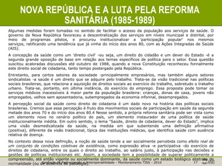 Gerência de Padronização e Interoperabilidade - Monitoramento TISS - 2010 17
NOVA REPÚBLICA E A LUTA PELA REFORMA
SANITÁRIA (1985-1989)
Algumas medidas foram tomadas no sentido de facilitar o acesso da população aos serviços de saúde. O
governo da Nova República favoreceu a descentralização dos serviços em níveis municipal e distrital, por
meio de programas pilotos, e procurou institucionalizar a 'participação popular' nos mesmos
serviços, ratificando uma tendência que já vinha do início dos anos 80, com as Ações Integradas de Saúde
(AIS).
A concepção da saúde como um 'direito civil' -ou seja, um direito do cidadão e um dever do Estado -é a
segunda grande oposição de base em relação aos temas específicos de política para o setor. Essa questão
suscitou acaloradas discussões até outubro de 1988, quando a nova Constituição reconheceu fonnalmente
este direito social de cidadania, tanto tempo postergado pela República.
Entretanto, para certos setores da sociedade -principalmente empresários, mas também alguns setores
sindicalistas -a saúde é um direito que se adquire pelo trabalho. Trata-se da visão tradicional nas políticas
sociais brasileiras, que relaciona a aquisição de direitos sociais ao exercício do trabalho, sobretudo o trabalho
urbano. Trata-se, portanto, em última instância, do exercício do emprego. Essa proposta pode tomar os
serviços médicos inacessíveis à maior parte da população brasileira: crianças, donas de casa, jovens não
empregados, velhos sem aposentadoria, subempregados da economia infonnal, desempregados.
A percepção social da saúde como direito de cidadania é um dado novo na história das políticas sociais
brasileiras. Cremos que essa percepção é fruto dos movimentos sociais de participação em saúde da segunda
metade dos anos 70 e do início dos anos 80.4 Nesse sentido, a própria refonna sanitária pode ser vista como
um elemento novo no cenário político do país, um elemento instaurador de uma política de saúde
institucionalmente inédita. Em outro sentido, o lema "Saúde, direito de cidadania, dever do Estado", implica
uma visão desmedicalizada da saúde, na medida em que subentende uma defmição afirmativa
(positiva), diferente da visão tradicional, típica das instituições médicas, que identifica saúde com ausência
relativa de doença.
No contexto dessa nova defmição, a noção de saúde tende a ser socialmente percebida como efeito real de
um conjunto de condições coletivas de existência, como expressão ativa -e participativa -do exercício de
direitos de cidadania, entre os quais o direito ao trabalho, ao salário justo, à participação nas decisões e
gestões de políticas institucionais etc. Assim, a sociedade tem a possibilidade de superar politicamente a
compreensão, até então vigente ou socialmente dominante, da saúde como um estado biológico abstrato de
normalidade (ou de ausência de patologia).
 