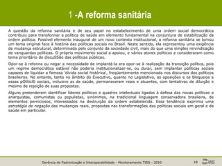 Gerência de Padronização e Interoperabilidade - Monitoramento TISS - 2010 19
1 -A reforma sanitária
A questão da refonna sanitária e de seu papel no estabelecimento de uma ordem social democrática
contribuiu para transfonnar a política de saúde em elemento fundamental na conjuntura de estabilização da
ordem política. Possível elemento inaugural de um novo contexto institucional, a refonna sanitária se tomou
um tema original face à história das políticas sociais no Brasil. Neste sentido, ela representou uma exigência
de mudança estrutural, determinada pelo conjunto da sociedade civil, mais do que uma simples reivindicação
de vanguardas políticas. O próprio movimento social a apoiou, e vários atores políticos a consideraram como
tema prioritário de discuSSão das políticas públicas.
Opor-se à refonna ou negar a necessidade de implantá-la era opor-se à realização da transição política, pois
um regime democrático estável não poderia institucionalizar-se, ou durar, sem implantar políticas sociais
capazes de liquidar a famosa 'dívida social histórica', freqüentemente mencionada nos discursos dos políticos
brasileiros. No entanto, tanto no âmbito do Executivo, quanto no Legislativo, as oposições e os bloqueios a
essas pOlíticlS sociais, inclusive as de saúde, permaneceram reais e atuantes, com tentativas de diluição e
mesmo de rejeição de suas propostas.
Alguns pretenderam identificar líderes políticos e quadros intelectuais ligados à defesa das novas políticas a
anarquistas, comunistas ou populistas, sinónimos, na tradicional linguagem conservadora brasileira, de
elementos perniciosos, interessados na destruição da ordem estabelecida. Essa tendência exprimia uma
estratégia de negação das mudanças reais, propostas nas transformações das políticas sociais em geral e de
saúde em particular.
 