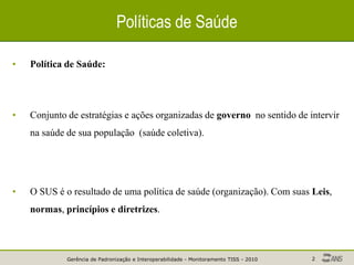 Gerência de Padronização e Interoperabilidade - Monitoramento TISS - 2010 2
Políticas de Saúde
• Política de Saúde:
• Conjunto de estratégias e ações organizadas de governo no sentido de intervir
na saúde de sua população (saúde coletiva).
• O SUS é o resultado de uma política de saúde (organização). Com suas Leis,
normas, princípios e diretrizes.
 