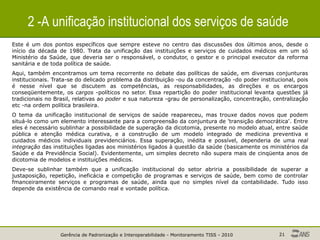 Gerência de Padronização e Interoperabilidade - Monitoramento TISS - 2010 21
2 -A unificação institucional dos serviços de saúde
Este é um dos pontos específicos que sempre esteve no centro das discussões dos últimos anos, desde o
início da década de 1980. Trata da unificação das instituições e serviços de cuidados médicos em um só
Ministério da Saúde, que deveria ser o responsável, o condutor, o gestor e o principal executor da reforma
sanitária e de toda política de saúde.
Aqui, também encontramos um tema recorrente no debate das políticas de saúde, em diversas conjunturas
institucionais. Trata-se do delicado problema da distribuição -ou da concentração -do poder institucional, pois
é nesse nível que se discutem as competências, as responsabilidades, as direções e os encargos
conseqüentemente, os cargos -políticos no setor. Essa repartição do poder institucional levanta questões já
tradicionais no Brasil, relativas ao poder e sua natureza -grau de personalização, concentração, centralização
etc -na ordem política brasileira.
O tema da unificação institucional de serviços de saúde reapareceu, mas trouxe dados novos que podem
situá-lo como um elemento interessante para a compreensão da conjuntura de 'transição democrática'. Entre
eles é necessário sublinhar a possibilidade de superação da dicotomia, presente no modelo atual, entre saúde
pública e atenção médica curativa, e a construção de um modelo integrado de medicina preventiva e
cuidados médicos individuais previdenciários. Essa superação, inédita e possível, dependeria de uma real
integração das instituições ligadas aos ministérios ligados à questão da saúde (basicamente os ministérios da
Saúde e da Previdência Social). Evidentemente, um simples decreto não supera mais de cinqüenta anos de
dicotomia de modelos e instituições médicos.
Deve-se sublinhar também que a unificação institucional do setor abriria a possibilidade de superar a
justaposição, repetição, ineficácia e competição de programas e serviços de saúde, bem como de controlar
fmanceiramente serviços e programas de saúde, ainda que no simples nível da contabilidade. Tudo isso
depende da existência de comando real e vontade política.
 
