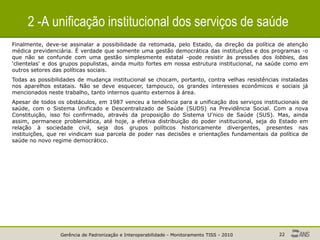 Gerência de Padronização e Interoperabilidade - Monitoramento TISS - 2010 22
2 -A unificação institucional dos serviços de saúde
Finalmente, deve-se assinalar a possibilidade da retomada, pelo Estado, da direção da política de atenção
médica previdenciária. É verdade que somente uma gestão democrática das instituições e dos programas -o
que não se confunde com uma gestão simplesmente estatal -pode resistir às pressões dos lobbies, das
'clientelas' e dos grupos populistas, ainda muito fortes em nossa estrutura institucional, na saúde como em
outros setores das políticas sociais.
Todas as possibilidades de mudança institucional se chocam, portanto, contra velhas resistências instaladas
nos aparelhos estatais. Não se deve esquecer, tampouco, os grandes interesses econômicos e sociais já
mencionados neste trabalho, tanto internos quanto externos à área.
Apesar de todos os obstáculos, em 1987 venceu a tendência para a unificação dos serviços institucionais de
saúde, com o Sistema Unificado e Descentralizado de Saúde (SUDS) na Previdência Social. Com a nova
Constituição, isso foi confirmado, através da proposição do Sistema U'nico de Saúde (SUS). Mas, ainda
assim, permanece problemática, até hoje, a efetiva distribuição do poder institucional, seja do Estado em
relação à sociedade civil, seja dos grupos políticos historicamente divergentes, presentes nas
instituições, que rei vindicam sua parcela de poder nas decisões e orientações fundamentais da política de
saúde no novo regime democrático.
 