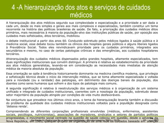 Gerência de Padronização e Interoperabilidade - Monitoramento TISS - 2010 24
4 -A hierarquização dos atos e serviços de cuidados
médicos
A hierarquização dos atos médicos segundo sua complexidade e especialização e a prioridade a ser dada a
cada um, desde os mais simples e gerais aos mais complexos e especializados, também constitui um tema
recorrente na história das políticas brasileiras de saúde. De fato, a priorização dos cuidados médicos ditos
primários, mais necessários à maioria da população-alvo das instituições públicas de saúde, por oposição aos
cuidados mais sofisticados, ditos terciários, mobilizou
o debate institucional a partir dos anos 60. Conduzido sobretudo pelos médicos ligados à saúde pública e à
medicina social, esse debate tocou também os clínicos dos hospitais gerais públicos e alguns liberais ligados
à Previdência Social. Todos eles reivindicavam prioridade para os cuidados primários, integrados aos
secundários e mesmo, no caso de certas patologias crônicas e das emergências, aos cuidados hospitalares
terciários.
Ahierarquização dos cuidados médicos dispensados pelos grandes hospitais, altamente especializados, tem
duas significações institucionais que convém distinguir. A primeira é relativa ao estabelecimento da prioridade
aos atos médicos generalistas, levando-se em consideração as necessidades mais imediatas de atenção
médica da maioria absoluta da população.
Essa orientação se opõe à tendência historicamente dominante na medicina científica modema, que privilegia
a sofisticação técnica desde o início da intervenção médica, que se toma altamente especializada e voltada
para a novidade (ou a raridade) das patologias, em detrimento das doenças banais da população, dos
doentes como seres humanos que sofrem e dos tipos de patologia mais comuns.
A segunda significação é relativa à reestruturação dos serviços médicos e à organização de um sistema
unificado e integrado de cuidados institucionais, coerentes com a nosologia da população, sobretudo desse
setor majoritário da população atingido por condições de vida muito desfavoráveis.
Na conjuntura que prevalece nos últimos cinco anos, o tema da hierarquização levanta também a discussão
do problema da qualidade dos cuidados médicos institucionais voltados para a populâção designada como
'debaixa renda'.
Compreendendo as diferentes corporações profissionais envolvidas (médicos, enfermeiros, assistentes
sociais, psicólogos, nutricionistas), associações de moradores, sindicatos e setores de partidos políticos
progressistas, o movimento social centrado na questão de saúde colocou em questão, desde o advento da
Nova República, em 1985, qualquer projeto de organização de uma rede de cuidados baseada em 'atenção
 