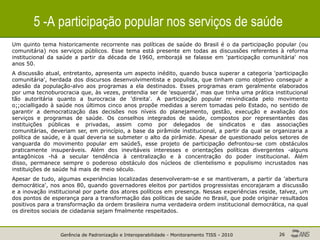Gerência de Padronização e Interoperabilidade - Monitoramento TISS - 2010 26
5 -A participação popular nos serviços de saúde
Um quinto tema historicamente recorrente nas políticas de saúde do Brasil é o da participação popular (ou
comunitária) nos serviços públicos. Esse tema está presente em todas as discussões referentes à reforma
institucional da saúde a partir da década de 1960, emborajá se falasse em 'participação comunitária' nos
anos 50.
A discussão atual, entretanto, apresenta um aspecto inédito, quando busca superar a categoria 'participação
comunitária', herdada dos discursos desenvolvimentista e populista, que tinham como objetivo conseguir a
adesão da população-alvo aos programas a ela destinados. Esses programas eram geralmente elaborados
por uma tecnoburocracia que, às vezes, pretendia ser de 'esquerda', mas que tinha uma prática institucional
tão autoritária quanto a burocracia de 'direita'. A participação popular reivindicada pelo movimento
o;;ocialligado à saúde nos últimos cinco anos propõe medidas a serem tomadas pelo Estado, no sentido de
garantir a democratização das decisões nos níveis do planejamento, gestão, execução e avaliação dos
serviços e programas de saúde. Os conselhos integrados de saúde, compostos por representantes das
instituições públicas e privadas, assim como por delegados de sindicatos e das associações
comunitárias, deveriam ser, em princípio, a base da pirâmide institucional, a partir da qual se organizaria a
política de saúde, e à qual deveria se submeter o alto da pirâmide. Apesar de questionado pelos setores de
vanguarda do movimento popular em saúde5, esse projeto de participação defrontou-se com obstáculos
praticamente insuperáveis. Além dos inevitáveis interesses e orientações políticas divergentes -alguns
antagônicos -há a secular tendência à centralização e à concentração do poder institucional. Além
disso, permanece sempre o poderoso obstáculo dos núcleos de clientelismo e populismo incrustados nas
instituições de saúde há mais de meio século.
Apesar de tudo, algumas experiências localizadas desenvolveram-se e se mantiveram, a partir da 'abertura
democrática', nos anos 80, quando governadores eleitos por partidos progressistas encorajaram a discussão
e a inovação institucional por parte dos atores políticos em presença. Nessas experiências reside, talvez, um
dos pontos de esperança para a transformação das políticas de saúde no Brasil, que pode originar resultados
positivos para a transformação da ordem brasileira numa verdadeira ordem institucional democrática, na qual
os direitos sociais de cidadania sejam fmalmente respeitados.
 