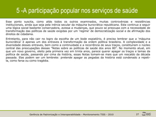 Gerência de Padronização e Interoperabilidade - Monitoramento TISS - 2010 27
5 -A participação popular nos serviços de saúde
Esse ponto suscita, como aliás todos os outros examinados, muitas controvérsias e resistências
institucionais, ainda que seja pela inércia secular da máquina burocrática republicana. Esta continua a seguir
uma lógica social bastante conservadora, avessa a mudanças, que pouco se preocupa com a necessidade de
transformação das políticas de saúde exigidas por um 'regime' de democratização social e de afirmação dos
direitos de cidadania.
Entretanto, para não cair no logro da escolha de um bode expiatório, é preciso lembrar que a 'máquina
burocrática' é apenas um dos entraves à transformação da ordem política brasileira. A complexidade e a
diversidade desses entraves, bem como a continuidade e a recorrência de seus traços, constituíram o núcleo
central das preocupações dessas "Notas sobre as políticas de saúde dos anos 80". No momento atual, em
que um novo governo, eleito pela primeira vez em trinta anos, parece querer apagar os traços e temas da
política de saúde, passando por cima da história, essas Notas tomam-se mais que um rescaldo da década
passada. Elas podem ser um lembrete: pretende apagar as pegadas da história está condenado a repeti-
la, como farsa ou como tragédia.
 