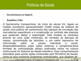 Gerência de Padronização e Interoperabilidade - Monitoramento TISS - 2010 3
Políticas de Saúde
• Descobrimento ao Império
• República Velha
O Sanitarismo Campanhista, do início do século XX, ligado ao
modelo econômico agroexportador (Café) exigia do sistema de
saúde uma política de saneamento dos espaços de circulação das
mercadorias exportáveis e a erradicação ou controle das doenças
que poderiam afetar a exportação. Este modelo se mostrava
através de uma visão militarista, de combate às doenças de
massa, concentração de decisões, e um estilo repressivo de
intervenção sobre os corpos individual e social.
Responsabilizandose pelas ações coletivas e campanhas.Esse
formato de verticalização deixou profundas raízes na cultura
institucional do Sistema de Saúde brasileiro. Esse comportamento
estendese para outras ações conduzidas pelo Ministério da Saúde,
como os seus inúmeros programas centralizados, que dispõem de
 