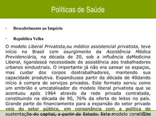Gerência de Padronização e Interoperabilidade - Monitoramento TISS - 2010 4
Políticas de Saúde
• Descobrimento ao Império
• República Velha
O modelo Liberal Privatista,ou médico assistencial privatista, teve
início no Brasil com osurgimento da Assistência Médica
Previdenciária, na década de 20, sob a influência daMedicina
Liberal, ligandoseà necessidade de assistência aos trabalhadores
urbanos eindustriais. O importante já não era sanear os espaços,
mas cuidar dos corpos dostrabalhadores, mantendo sua
capacidade produtiva. Expandiusea partir da década de 40dando
início à compra de serviços privados. Este formato serviu como
um embrião e umcatalisador do modelo liberal privatista que se
acentuou após 1964 através da rede privada contratada,
constituindo na década de 90, 76% da oferta de leitos no país.
Grande parte do financiamento para a expansão do setor privado
veio do setor público, em consonância com a política de
sustentação do capital, a partir do Estado. Este modelo constituiu
 
