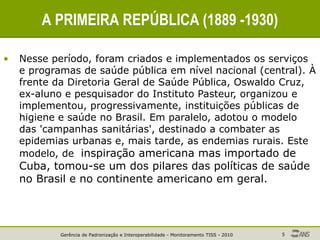 Gerência de Padronização e Interoperabilidade - Monitoramento TISS - 2010 5
A PRIMEIRA REPÚBLICA (1889 -1930)
• Nesse período, foram criados e implementados os serviços
e programas de saúde pública em nível nacional (central). À
frente da Diretoria Geral de Saúde Pública, Oswaldo Cruz,
ex-aluno e pesquisador do Instituto Pasteur, organizou e
implementou, progressivamente, instituições públicas de
higiene e saúde no Brasil. Em paralelo, adotou o modelo
das 'campanhas sanitárias', destinado a combater as
epidemias urbanas e, mais tarde, as endemias rurais. Este
modelo, de inspiração americana mas importado de
Cuba, tomou-se um dos pilares das políticas de saúde
no Brasil e no continente americano em geral.
 