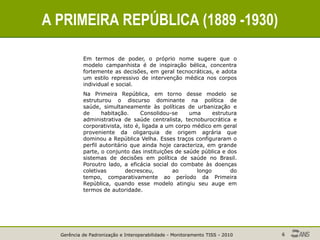 Gerência de Padronização e Interoperabilidade - Monitoramento TISS - 2010 6
A PRIMEIRA REPÚBLICA (1889 -1930)
Em termos de poder, o próprio nome sugere que o
modelo campanhista é de inspiração bélica, concentra
fortemente as decisões, em geral tecnocráticas, e adota
um estilo repressivo de intervenção médica nos corpos
individual e social.
Na Primeira República, em torno desse modelo se
estruturou o discurso dominante na política de
saúde, simultaneamente às políticas de urbanização e
de habitação. Consolidou-se uma estrutura
administrativa de saúde centralista, tecnoburocrática e
corporativista, isto é, ligada a um corpo médico em geral
proveniente da oligarquia de origem agrária que
dominou a República Velha. Esses traços configuraram o
perfil autoritário que ainda hoje caracteriza, em grande
parte, o conjunto das instituições de saúde pública e dos
sistemas de decisões em política de saúde no Brasil.
Poroutro lado, a eficácia social do combate às doenças
coletivas decresceu, ao longo do
tempo, comparativamente ao período da Primeira
República, quando esse modelo atingiu seu auge em
termos de autoridade.
 