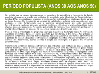 Gerência de Padronização e Interoperabilidade - Monitoramento TISS - 2010 7
PERÍODO POPULISTA (ANOS 30 AOS ANOS 50)
No período que se segue, compreendendo a conjuntura de ascendência e hegemonia do Estado
populista, observamos a criação dos institutos de seguridade social (Institutos de Aposentadorias e
Pensões, IAPs), organizados por categorias profissionais. Tais institutos foram criados por Getúlio Vargas
ao longo dos anos 30, favorecendo as camadas de trabalhadores urbanos mais aguerridas em seus
sindicatos e mais fundamentais para a economia agroexportadora até então dominante.
Ferroviários, empregados do comércio, bancários, marítimos, estivadores e funcionários públicos foram
algumas categorias assalariadas favorecidas pela criação de institutos. Todas constituíam pontes com o
mundo urbanoindustrial em ascensão na economia e na sociedade brasileiras de então.
Desde o início, a implantação dos programas e serviços de auxílios e de atenção médica foi impregnada
depráticas clientelistas, típicas do regime populista que caracterizou a Era Vargas. Tais práticas se
ancoraram também nos sindicatos de trabalhadores, nos quais ajudaram a criar normas administrativas
e políticas de pessoal adequadas a estratégias de cooptação das elites sindicais 'simpatizantes' e de
exclusão das discordantes, alçando aquelas à direção das instituições e à gestão dos programas
governamentais.
O clientelismo também se baseou no atrelamento dos sindicatos e dos institutos ao Estado, através do
controle da seleção, eleição e formação dos seus dirigentes, bem como da participação e gestão nesses
dois tipos de organização social. Sobretudo no Estado Novo (1937-1945), Vargas pôde dominar
politicamente os IAPs, cujas direções, que reuniam representantes de patrões e empregados, eram
formadas sob controle estatal. Mais tarde, no período pós-45, o atrelamento estatal dos sindicatos e
institutos estendeu-se ao Partido Trabalhista Brasileiro (PTB). Dessa forma, na primeira metade deste
século podemos observar: centralismo, verticalismo e autoritarismo corporativo, do lado da saúde
pública; clientelismo, populismo e paternalismo, do lado de instituições de previdência social, incluindo
as de atenção médica. Estes traços, modelados durante cerca de cinquenta anos, ainda são
característicos das instituições e políticas de saúde brasileiras e integram a própria ordem política que se
constituiu nesse período. É o próprio rosto de nossa estrutura social que se desenha sobre essa dupla
face, ao menos no que esse rosto tem de mais atroz e recorrente em termos de poder.
 