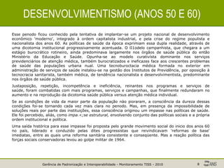 Gerência de Padronização e Interoperabilidade - Monitoramento TISS - 2010 8
DESENVOLVIMENTISMO (ANOS 50 E 60)
Esse penodo ficou conhecido pela tentativa de implantar-se um projeto nacional de desenvolvimento
econômico 'moderno', integrado à ordem capitalista industrial, e pela crise do regime populista e
nacionalista dos anos 60. As políticas de saúde da época exprimiam essa dupla realidade, através de
uma dicotomia institucional progressivamente acentuada. O lI1odelo campanhista, que chegara a um
estágio burocrático rotineiro, ainda predominava largamente nos órgãos de saúde pública do então
Ministério da Educação e Saúde. Opunha-se ao modelo curativísta dominante nos serviços
previdenciários de atenção médica, também burocratizados e ineficazes face aos crescentes problemas
de saúde das populações urbana nual. Uma tecnoburoctacia médica formada no exterior em
administração de serviços de saúde instalou-se na gestão dos Institutos de Previdência, por oposição à
tecnocracia sanitarista, também médica, de tendência nacionalista e desenvolvimentista, predominante
nos órgãos de saúde pública.
Justaposição, repetição, incompetência e ineficiência, reinantes nos programas e serviços de
saúde, foram combatidas com mais programas, serviços e campanhas, que finalmente redundaram no
aumento e na reprodução da dicotomia saúde pública versus atenção médica individual.
Se as condições de vida da maior parte da população nào pioraram, a consciência da dureza dessas
condições foi-se tornando cada vez mais clara no penodo. Mas, em presença da impossibilidade de
soluções reais por parte das instituições, essa consciência originou um impasse nas políticas de saúde.
Ele foi percebido, aliás, como impa.<;se estrutural, envolvendo conjunto das políticas sociais e a própria
ordem institucional e política.
Uma saída histórica para esse impasse foi proposta pelo grande movimento social do inicio dos anos 60
no país, liderado e conduzido pelas dites progressistas que reivindicavam 'reformas de base'
imediatas, entre as quais uma reforma sanitária consistente e conseqüente. Mas a reação política das
forças sociais conservadoras levou ao golpe militar de 1964.
 