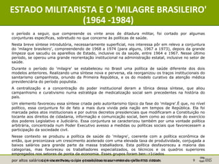 Gerência de Padronização e Interoperabilidade - Monitoramento TISS - 2010 9
ESTADO MILITARISTA E O 'MILAGRE BRASILEIRO'
(1964 -1984)
o período a seguir, que compreende os vinte anos de ditadura militar, foi cortado por algumas
conjunturas específicas, sobretudo no que concerne às políticas de saúde.
Nesta breve síntese introdutória, necessariamente superficial, nos interessa pôr em relevo a conjuntura
do 'milagre brasileiro', compreendendo de 1968 a 1974 (para alguns, 1967 a 1973), depois da grande
limpeza que sacudiu os aparellios de Estado, inclusive os da saúde, entre 1964 e 1967. Nesse último
período, se operou uma grande reorientação institucional na administração estatal, inclusive no setor de
saúde.
Durante o período do 'milagre' se estabeleceu no Brasil uma política de saúde diferente dos dois
modelos anteriores. Realizando uma síntese nova e perversa, ela reorganizou os traços institucionais do
sanitarismo campanhista, oriundo da Primeira República, e os do modelo curativo da atenção médica
previdenciária do período populista.
A centralização e a concentração do poder institucional deram a tônica dessa síntese, que aliou
campanhismo e curativismo numa estratégia de medicalização social sem precedentes na história do
país.
Um elemento favoreceu essa síntese criada pelo autoritarismo típico da fase do 'milagre'.É que, no nível
político, essa conjuntura foi de fato a mais dura vivida pela nação em tempos de República. Ela foi
marcada pelos atos institucionais e por outros decretos presidenciais que modificaram a Constituição no
tocante aos direitos de cidadania, informação e comunicação social, bem como ao controle do exercício
dos poderes Legislativo e Judiciário. Essa conjuntura se caracterizou também por uma vontade política
arbitrária, concentrada num Poder Executivo avesso a medidas ou políticas sociais que favorecessem a
participação da sociedade civil.
Nesse contexto se produziu a política de saúde do 'milagre', coerente com a política econômica de
então, que preconizava um crescimento acelerado com uma elevada taxa de produtividade, conjugada a
baixos salários para grande parte da massa traballiadora. Esta política desfavoreceu a maioria das
categorias, mas favoreceu os traballiadores especializados, os técnicos e os quadros superiores
empregados nos setores de ponta da economia. Esses grupos foram ben::r1ciados
por altos salários (> incentivos, o 'iue possibilitou o aumento do çVIlswno desses
 