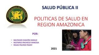 POLITICAS DE SALUD EN
REGION AMAZONICA
SALUD PÚBLICA II
POR:
• BALTAZAR CHACÓN DANILO
• NESTARES PACHECO VANESSA
• ROJAS PALPAN FRANY
2021
 