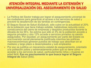 ATENCIÓN INTEGRAL MEDIANTE LA EXTENSIÓN Y UNIVERSALIZACIÓN DEL ASEGURAMIENTO EN SALUDLa Política del Sector trabaja por lograr el aseguramiento universal de los ciudadanos para garantizar el acceso a los servicios de salud y prevenir la desatención de las familias en contingencias.El Seguro Social de Salud (EsSalud), sólo cubre en la actualidad al 20% de la población que tiene trabajo estable, habiéndose reducido como consecuencia del cierre de empresas y despidos producidos durante la década de los 90’s. Se estima que sólo el 3% de la población accede a seguros privados y otro 12% accede a servicios privados no siendo asegurados. Por equidad, un aseguramiento por parte del Estado es una inversión social plenamente justificada mientras las políticas macroeconómicas generan puestos de trabajo que absorban en el mediano y largo plazo a desempleados y sub empleados Por eso se justifica un mecanismo estatal de aseguramiento, orientado a la población pobre y extremadamente pobre que no tiene cómo acceder a los servicios de salud, particularmente niños y mujeres en edad fértil. Eso es precisamente lo que busca lograr el Seguro Integral de Salud (SIS).