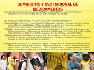 SUMINISTRO Y USO RACIONAL DE MEDICAMENTOSProvisión de medicamentos para los diferentes servicios de atención, garantizando que se encuentren al alcance de todos, con precios adecuados y de calidad.Los principales nudos críticos a resolver con relación a los medicamentos son:a) Accesibilidad: garantizando que la atención de los sectores pobres, mediante el seguro público en sus diferentes modalidades y el seguro social, incorporen la provisión necesaria de medicamentos, disminuyendo el gasto de bolsillo en los mismos.b) Calidad: desarrollando mecanismos de garantía de calidad en la adquisición, distribución y uso de los medicamentos en los servicios públicos de salud instalando un sistema de vigilancia ética de la dispensación. desarrollando los estudios de bioequivalencia y biodisponibilidad.c) Uso racional de medicamentos: a través de la información a la población respecto a las condiciones cuando se necesita usar medicamentos y mediante la reducción de barreras para el acceso a los servicios con consulta profesional.d) Regulación: Se modificará el sistema de registro. Se mejorarán los instrumentos de negociación de costos de insumos y medicamentos. Se promoverá que en lo posible cada farmacia cuente con un profesional químico-farmacéutico, responsable de velar por la adecuada dispensación de los medicamentos, priorizando medicamentos genéricos y desarrollando una vigilancia ética.