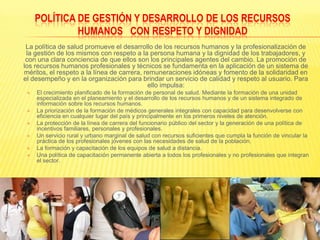 POLÍTICA DE GESTIÓN Y DESARROLLO DE LOS RECURSOS HUMANOS   CON RESPETO Y DIGNIDAD	La política de salud promueve el desarrollo de los recursos humanos y la profesionalización de la gestión de los mismos con respeto a la persona humana y la dignidad de los trabajadores, y con una clara conciencia de que ellos son los principales agentes del cambio. La promoción de los recursos humanos profesionales y técnicos se fundamenta en la aplicación de un sistema de méritos, el respeto a la línea de carrera, remuneraciones idóneas y fomento de la solidaridad en el desempeño y en la organización para brindar un servicio de calidad y respeto al usuario. Para ello impulsa:El crecimiento planificado de la formación de personal de salud. Mediante la formación de una unidad especializada en el planeamiento y el desarrollo de los recursos humanos y de un sistema integrado de información sobre los recursos humanos.La priorización de la formación de médicos generales integrales con capacidad para desenvolverse con eficiencia en cualquier lugar del país y principalmente en los primeros niveles de atención.La protección de la línea de carrera del funcionario público del sector y la generación de una política de incentivos familiares, personales y profesionales.Un servicio rural y urbano marginal de salud con recursos suficientes que cumpla la función de vincular la práctica de los profesionales jóvenes con las necesidades de salud de la población.La formación y capacitación de los equipos de salud a distancia.Una política de capacitación permanente abierta a todos los profesionales y no profesionales que integran el sector.