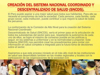 CREACIÓN DEL SISTEMA NACIONAL COORDINADO Y DESCENTRALIZADO DE SALUD (SNCDS).	El Perú puede aspirar a una mejor salud para todos sus habitantes. Para ello se necesita el compromiso de toda la sociedad. Cada persona, cada familia, cada grupo social, cada institución, puede contribuir a que mejore la salud de todos los peruanos.La conformación de la Comisión de Alto Nivel para la creación del Sistema Nacional Coordinado	Descentralizado de Salud (SNCDS), sería el primer paso en la articulación de todos los subsistemas del sector para que, respetando la autonomía de cada uno de ellos, se logre el máximo de consenso posible en las políticas a seguir, en los sistemas a uniformizar y en la normatividad a proponer. Este Sistema (SNCDS) nos permitirá crear los procedimientos para contar con información en salud completa e integrada para la futura toma de decisiones sobre el sector.Aspiramos a que este proceso iniciado en el más alto nivel de las instituciones de salud sea desarrollado también en los niveles regionales y locales con la participación de las organizaciones de la sociedad civil.