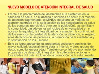 NUEVO MODELO DE ATENCIÓN INTEGRAL DE SALUDFrente a la problemática de las brechas aún existentes en la situación de salud, en el acceso a servicios de salud y el modelo de atención fragmentado, el MINSA impulsará un modelo de atención centrado en la satisfacción de las necesidades de salud de las personas (percibidas o no por la población), las familias y la comunidad, basado en los principios de universalidad en el acceso, la equidad, la integralidad de la atención, la continuidad de los servicios, la calidad de la atención, la eficiencia, el respeto a los derechos de las personas, la promoción de la ciudadanía y la satisfacción de los usuarios.Esto se logra apoyando los programas sociales y servicios de mayor calidad, especialmente para la infancia y otros grupos de riesgo como la tercera edad. También se contribuye promoviendo propuestas de desarrollo integral en las diferentes regiones y localidades del país, incluyendo la promoción de la salud mental.