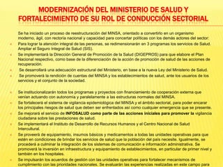 MODERNIZACIÓN DEL MINISTERIO DE SALUD Y FORTALECIMIENTO DE SU ROL DE CONDUCCIÓN SECTORIAL	Se ha iniciado un proceso de reestructuración del MINSA, orientado a convertirlo en un organismo moderno, ágil, con rectoría nacional y capacidad para concertar políticas con los demás actores del sector:Para lograr la atención integral de las personas, se redimensionarán en 3 programas los servicios de Salud. Ampliar el Seguro Integral de Salud (SIS).Se implementará la Dirección General de Promoción de la Salud (DIGEPROS) para que elabore el Plan Nacional respectivo, como base de la diferenciación de la acción de promoción de salud de las acciones de recuperación.Se desarrollará una adecuación estructural del Ministerio, en base a la nueva Ley del Ministerio de Salud.Se promoverá la rendición de cuentas del MINSA y los establecimientos de salud, ante los usuarios de los servicios y el conjunto de la sociedad.Se institucionalizarán todos los programas y proyectos con financiamiento de cooperación externa que venían actuando con autonomía y paralelamente a las estructuras normales del MINSA.Se fortalecerá el sistema de vigilancia epidemiológica del MINSA y el ámbito sectorial, para poder encarar los principales riesgos de salud que deben ser enfrentados así como cualquier emergencia que se presente.Se mejorará el servicio de INFOSALUD como parte de las acciones iniciales para promover la vigilancia ciudadana sobre las prestaciones de salud.Se implementará el Instituto de Desarrollo de Recursos Humanos y el Centro Nacional de Salud Intercultural.Se proveerá de equipamiento, insumos básicos y medicamentos a todas las unidades operativas para que estén en condiciones de brindar los servicios de salud que la población del país necesite. Igualmente, se procederá a culminar la integración de los sistemas de comunicación e información administrativa. Se promoverá la inversión en infraestructura y equipamiento de establecimientos, en particular de primer nivel y también en los hospitales.Se impulsarán los acuerdos de gestión con las unidades operativas para fortalecer mecanismos de cumplimiento con las prioridades nacionales. Se evaluarán las experiencias realizadas en este campo para extraer las lecciones aprendidas y ponerlas a disposición de todos los actores en salud.Se constituirá un Comité Permanente de Control de la Inversión y el Financiamiento que se encargue de auditar el cumplimiento de dichas funciones.