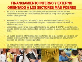 FINANCIAMIENTO INTERNO Y EXTERNO ORIENTADO A LOS SECTORES MÁS POBRESSe busca el incremento sustancial del presupuesto del MINSA para el cumplimiento cabal de sus funciones; señalar los programas protegidos en materia presupuestal.Reorientación del gasto en función de la inversión en infraestructura y equipamiento de los establecimientos para la atención de los sectores de menores recursos.Organización del Fondo Intangible Solidario de Salud (FISSAL) recientemente creado, como fondo de solidaridad para cofinanciar el Seguro Integral de Salud (SIS).Se busca lograr la intangibilidad de los fondos de la Seguridad Social para ser usados exclusivamente en el financiamiento de la promoción, prevención y atención de salud de los asegurados.Se trabajará en la orientación del financiamiento externo hacia las principales prioridades del sector salud, evitando duplicidad y mejorando la eficiencia en la inversión de los recursos.
