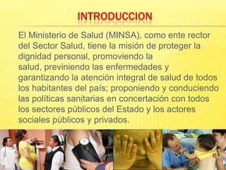 INTRODUCCION	El Ministerio de Salud (MINSA), como ente rector del Sector Salud, tiene la misión de proteger la dignidad personal, promoviendo la salud, previniendo las enfermedades y garantizando la atención integral de salud de todos los habitantes del país; proponiendo y conduciendo las políticas sanitarias en concertación con todos los sectores públicos del Estado y los actores sociales públicos y privados.