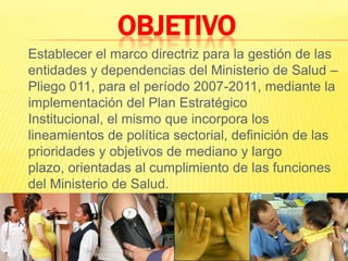 OBJETIVO 	Establecer el marco directriz para la gestión de las entidades y dependencias del Ministerio de Salud – Pliego 011, para el período 2007-2011, mediante la implementación del Plan Estratégico Institucional, el mismo que incorpora los lineamientos de política sectorial, definición de las prioridades y objetivos de mediano y largo plazo, orientadas al cumplimiento de las funciones del Ministerio de Salud.