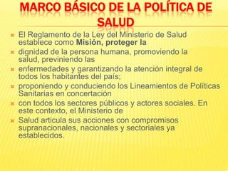 MARCO BÁSICO DE LA POLÍTICA DE SALUDEl Reglamento de la Ley del Ministerio de Salud establece como Misión, proteger ladignidad de la persona humana, promoviendo la salud, previniendo lasenfermedades y garantizando la atención integral de todos los habitantes del país;proponiendo y conduciendo los Lineamientos de Políticas Sanitarias en concertacióncon todos los sectores públicos y actores sociales. En este contexto, el Ministerio deSalud articula sus acciones con compromisos supranacionales, nacionales y sectoriales ya establecidos.