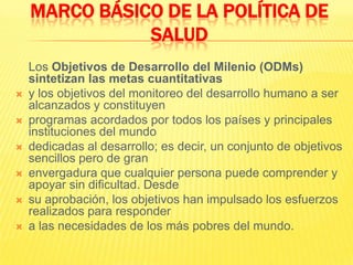 	Los Objetivos de Desarrollo del Milenio (ODMs) sintetizan las metas cuantitativasy los objetivos del monitoreo del desarrollo humano a ser alcanzados y constituyenprogramas acordados por todos los países y principales instituciones del mundodedicadas al desarrollo; es decir, un conjunto de objetivos sencillos pero de granenvergadura que cualquier persona puede comprender y apoyar sin dificultad. Desdesu aprobación, los objetivos han impulsado los esfuerzos realizados para respondera las necesidades de los más pobres del mundo.MARCO BÁSICO DE LA POLÍTICA DE SALUD