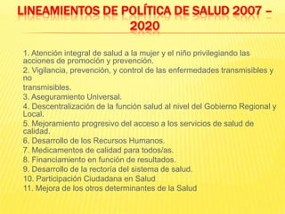 LINEAMIENTOS DE POLÍTICA DE SALUD 2007 – 2020	1. Atención integral de salud a la mujer y el niño privilegiando las acciones de promoción y prevención.	2. Vigilancia, prevención, y control de las enfermedades transmisibles y no	transmisibles.	3. Aseguramiento Universal.	4. Descentralización de la función salud al nivel del Gobierno Regional y Local.	5. Mejoramiento progresivo del acceso a los servicios de salud de calidad.	6. Desarrollo de los Recursos Humanos.	7. Medicamentos de calidad para todos/as.	8. Financiamiento en función de resultados.	9. Desarrollo de la rectoría del sistema de salud.	10. Participación Ciudadana en Salud	11. Mejora de los otros determinantes de la Salud