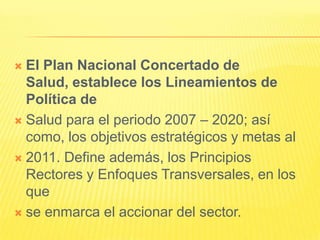 El Plan Nacional Concertado de Salud, establece los Lineamientos de Política deSalud para el periodo 2007 – 2020; así como, los objetivos estratégicos y metas al2011. Define además, los Principios Rectores y Enfoques Transversales, en los quese enmarca el accionar del sector.