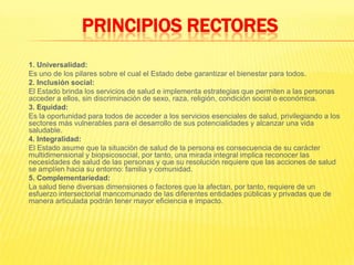 PRINCIPIOS RECTORES	1. Universalidad:	Es uno de los pilares sobre el cual el Estado debe garantizar el bienestar para todos.	2. Inclusión social:	El Estado brinda los servicios de salud e implementa estrategias que permiten a las personas acceder a ellos, sin discriminación de sexo, raza, religión, condición social o económica.	3. Equidad:	Es la oportunidad para todos de acceder a los servicios esenciales de salud, privilegiando a los sectores más vulnerables para el desarrollo de sus potencialidades y alcanzar una vida saludable.	4. Integralidad:	El Estado asume que la situación de salud de la persona es consecuencia de su carácter multidimensional y biopsicosocial, por tanto, una mirada integral implica reconocer las necesidades de salud de las personas y que su resolución requiere que las acciones de salud se amplíen hacia su entorno: familia y comunidad.5. Complementariedad:La salud tiene diversas dimensiones o factores que la afectan, por tanto, requiere de un esfuerzo intersectorial mancomunado de las diferentes entidades públicas y privadas que de manera articulada podrán tener mayor eficiencia e impacto.