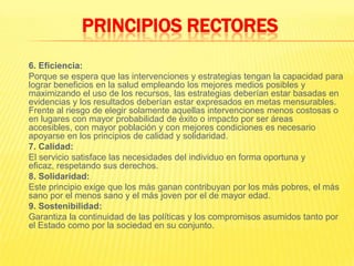 	6. Eficiencia:	Porque se espera que las intervenciones y estrategias tengan la capacidad para lograr beneficios en la salud empleando los mejores medios posibles y maximizando el uso de los recursos, las estrategias deberían estar basadas en evidencias y los resultados deberían estar expresados en metas mensurables. Frente al riesgo de elegir solamente aquellas intervenciones menos costosas o en lugares con mayor probabilidad de éxito o impacto por ser áreas accesibles, con mayor población y con mejores condiciones es necesario apoyarse en los principios de calidad y solidaridad.7. Calidad:	El servicio satisface las necesidades del individuo en forma oportuna y eficaz, respetando sus derechos.	8. Solidaridad:	Este principio exige que los más ganan contribuyan por los más pobres, el más sano por el menos sano y el más joven por el de mayor edad.	9. Sostenibilidad:	Garantiza la continuidad de las políticas y los compromisos asumidos tanto por el Estado como por la sociedad en su conjunto.PRINCIPIOS RECTORES