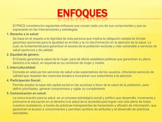 ENFOQUES	El PNCS considera los siguientes enfoques que cruzan cada uno de sus componentes y que se expresarán en las intervenciones y estrategias1. Derecho a la salud:	Se basa en el respeto a la dignidad de toda persona que implica la obligación estatal de brindar garantías oportunas para la igualdad en el trato y la no discriminación en la atención de la salud. Lo cual, es fundamental para garantizar el acceso de la población excluida y más vulnerable a servicios de salud oportunos y de calidad.2. Equidad de género:	El Estado garantiza la salud de la mujer, para tal efecto establece políticas que garantizan su pleno derecho a la salud, en especial en su condición de mujer y madre.3. Interculturalidad:	Consiste en adecuar los servicios de salud a las expectativas de los usuarios, ofreciendo servicios de calidad que respetan las creencias locales e incorporan sus costumbres a la atención.4. Participación Social:	Permite ampliar la base del capital social en las acciones a favor de la salud de la población, para definir prioridades, generar compromisos y vigilar su cumplimiento.5. Comunicación en salud:La comunicación para la salud, es un proceso estratégico social y político que desarrolla, incrementa y promueve la educación en el derecho a la salud de la sociedad para lograr una vida plena de todos nuestros ciudadanos, a través de prácticas transparentes de transmisión y difusión de información, que garanticen el acceso a conocimientos y permitan cambios de actitudes y el desarrollo de prácticas saludables.