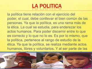 LA POLITICA	la política tiene relación con el ejercicio del poder, el cual, debe conllevar el bien común de las personas. Ya que la política, es una rama más de la ética. La cual se estudia, para enderezar los actos humanos. Para poder discernir entre lo que es correcto y lo que no lo es. Es por lo mismo, que la política, pertenece al rango de estudio de la ética. Ya que la política, se realiza mediante actos humanos, libres y voluntarios. Y al ser parte de las ramas filosóficas, la política debe de tener un fin último. Y este según Tomás de Aquino, es el bien común