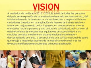 VISION	A mediados de la década 2010 - 2020, la salud de todas las personas del país será expresión de un sustantivo desarrollo socioeconómico, del fortalecimiento de la democracia, de los derechos y responsabilidades ciudadanas basados en la ampliación de fuentes de trabajo estable y formal con mejoramiento de los ingresos, en la educación en valores orientados hacia la persona y una cultura de solidaridad, así como en el establecimiento de mecanismos equitativos de accesibilidad a los servicios de salud mediante un sistema nacional coordinado y descentralizado de salud, y desarrollando una política nacional de salud que recoja e integre los aportes de la medicina tradicional y de las diversas manifestaciones culturales de nuestra población.