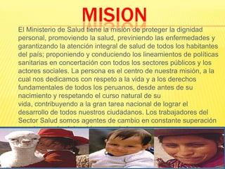 MISION 	El Ministerio de Salud tiene la misión de proteger la dignidad personal, promoviendo la salud, previniendo las enfermedades y garantizando la atención integral de salud de todos los habitantes del país; proponiendo y conduciendo los lineamientos de políticas sanitarias en concertación con todos los sectores públicos y los actores sociales. La persona es el centro de nuestra misión, a la cual nos dedicamos con respeto a la vida y a los derechos fundamentales de todos los peruanos, desde antes de su nacimiento y respetando el curso natural de su vida, contribuyendo a la gran tarea nacional de lograr el desarrollo de todos nuestros ciudadanos. Los trabajadores del Sector Salud somos agentes de cambio en constante superación para lograr el máximo bienestar de las personas.
