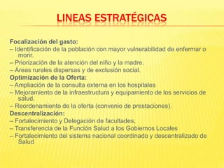 Focalización del gasto:– Identificación de la población con mayor vulnerabilidad de enfermar o morir.– Priorización de la atención del niño y la madre.– Áreas rurales dispersas y de exclusión social.Optimización de la Oferta:– Ampliación de la consulta externa en los hospitales– Mejoramiento de la infraestructura y equipamiento de los servicios de salud.– Reordenamiento de la oferta (convenio de prestaciones).Descentralización:– Fortalecimiento y Delegación de facultades,– Transferencia de la Función Salud a los Gobiernos Locales– Fortalecimiento del sistema nacional coordinado y descentralizado de SaludLINEAS ESTRATÉGICAS