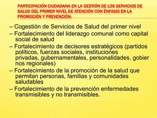 Participación ciudadana en la gestión de los servicios de salud del primer nivel de atención con énfasis en la promoción y prevención:– Cogestión de Servicios de Salud del primer nivel– Fortalecimiento del liderazgo comunal como capital social de salud– Fortalecimiento de decisores estratégicos (partidos políticos, fuerzas sociales, instituciones privadas, gubernamentales, personalidades, gobiernos regionales)– Fortalecimiento de la promoción de la salud que permitan personas, familias y comunidades saludables– Fortalecimiento de la prevención enfermedades transmisibles y no transmisibles.