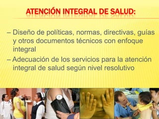 Atención Integral de Salud:– Diseño de políticas, normas, directivas, guías y otros documentos técnicos con enfoque integral– Adecuación de los servicios para la atención integral de salud según nivel resolutivo