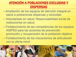 Atención a poblaciones excluidas y dispersas– Ampliación de los equipos de atención integral en salud a poblaciones dispersas y excluidas.– Voluntariado en salud: Responsabilidad social de instituciones en salud.– Fortalecimiento de las competencias de los equipos AISPED para las acciones de prevención promoción y recuperación de la población objetiva.– Fortalecimiento de los mecanismos de articulación con la oferta móvil