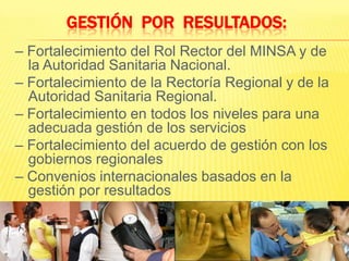 Gestión  por  Resultados:– Fortalecimiento del Rol Rector del MINSA y de la Autoridad Sanitaria Nacional.– Fortalecimiento de la Rectoría Regional y de la Autoridad Sanitaria Regional.– Fortalecimiento en todos los niveles para una adecuada gestión de los servicios– Fortalecimiento del acuerdo de gestión con los gobiernos regionales– Convenios internacionales basados en la gestión por resultados