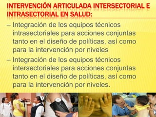 Intervención articulada Intersectorial e Intrasectorial en salud:– Integración de los equipos técnicos intrasectoriales para acciones conjuntas tanto en el diseño de políticas, así como para la intervención por niveles– Integración de los equipos técnicos intersectoriales para acciones conjuntas tanto en el diseño de políticas, así como para la intervención por niveles.