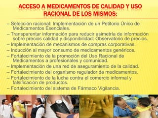 Acceso a medicamentos de calidad y uso racional de los mismos:– Selección racional: Implementación de un Petitorio Único de Medicamentos Esenciales.– Transparentar información para reducir asimetría de información sobre precios calidad y disponibilidad: Observatorio de precios.– Implementación de mecanismos de compras corporativas.– Inducción al mayor consumo de medicamentos genéricos.– Fortalecimiento de la promoción del Uso Racional de Medicamentos a profesionales y comunidad.– Implementación de una red de aseguramiento de la calidad.– Fortalecimiento del organismo regulador de medicamentos.– Fortalecimiento de la lucha contra el comercio informal y falsificación de productos.– Fortalecimiento del sistema de Fármaco Vigilancia.