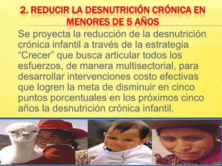 2. Reducir la desnutrición crónica en menores de 5 años  	Se proyecta la reducción de la desnutrición crónica infantil a través de la estrategia “Crecer” que busca articular todos los esfuerzos, de manera multisectorial, para desarrollar intervenciones costo efectivas que logren la meta de disminuir en cinco puntos porcentuales en los próximos cinco años la desnutrición crónica infantil.