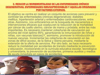 3. Reducir la morbimortalidad de las enfermedades crónico degenerativas, enfermedades inmunoprevenibles y aquellas originadas por factores externos.El objetivo se centra en realizar un conjunto de acciones para prevenir y controlar las enfermedades crónicas degenerativas: diabetes mellitus, hipertensión arterial y enfermedades cardiovasculares, entre otras. Asimismo, nos enfocaremos en la búsqueda de mecanismos e intervenciones eficaces que coadyuven la reducción de la mortalidad por cáncer de cuello uterino, cáncer de mama y próstata, entre las más importantes. Es necesario mantener coberturas de vacunación por encima del nivel óptimo 95%; garantizando la inmunización de niños y niñas, con vacunas básicas21, asimismo, promover la introducción de nuevas vacunas. Incrementar las coberturas de vacunación en las zonas de difícil acceso, de la Selva y Sierra peruana, mediante la extensión de la oferta de servicios. Por otro lado, se hace necesario reducir la mortalidad por accidentes de transito mediante la prevención y educación, incorporando en la curricula educativa escolar, tecnológica y universitaria, la prevención de accidentes, primeros auxilios y medios de ayuda inmediata en casos de accidentes.