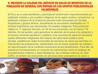 6. Mejorar la calidad del servicio de salud en beneficio de la población en general con énfasis en los grupos poblacionales vulnerables	El Perú es un país pluriétnico y pluricultural conformado mayoritariamente por población mestiza y por pueblos indígenas de la región andina y amazónica. La población indígena de la amazonía peruana está compuesta por familias lingüísticas y grupos étnicos, actualmente se encuentran distribuidos en 11 familias lingüísticas que representan 42 pueblos indígenas. Esta población habita en 11 regiones del país, en 34 de sus provincias y en al menos 118 distritos. En tal sentido, para garantizar la atención de la salud a la población y el acceso universal equitativo y solidario a los servicios de salud es necesario quelos diferentes integrantes del sistema de salud tanto pública como privada, establezcan redes funcionales de servicios de salud que permitan un intercambio de prestaciones, ofertándolos con el mismo estándar de calidad y sin discriminación de la condición económica de los beneficiarios. Para ello, se pondrá en funcionamiento un conjunto de instrumentos como el catálogo de procedimientos médicos y estomatológicos, las unidades relativas de valor (URV), el tarifario de intercambio de servicios entre prestadores de salud a través de una cartera de servicios acreditados por establecimiento.