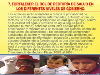 7. Fortalecer el rol de rectoría de salud en los diferentes niveles de gobierno.Las acciones serán orientadas a reducir la probabilidad de ocurrencia de determinadas enfermedades, actuando sobre los factores de riesgo para poblaciones enteras (por ejemplo, control de la calidad del agua y provisión de agua segura para el consumo humano), sobre las conductas nocivas para la preservación y mejoramiento de la salud (por ejemplo, control de tabaquismo, del alcoholismo). En consecuencia comprenden actividades de control y mejoramiento del medio ambiente, así como actividades de información, educación y comunicación. La descentralización de la función salud es una prioridad para una efectiva y sostenida regionalización, y un resultado importante será el porcentaje de facultades de salud transferidas a los Gobiernos Regionales y Provinciales, según el Plan de Transferencia de Mediano Plazo (100% al 2008).
